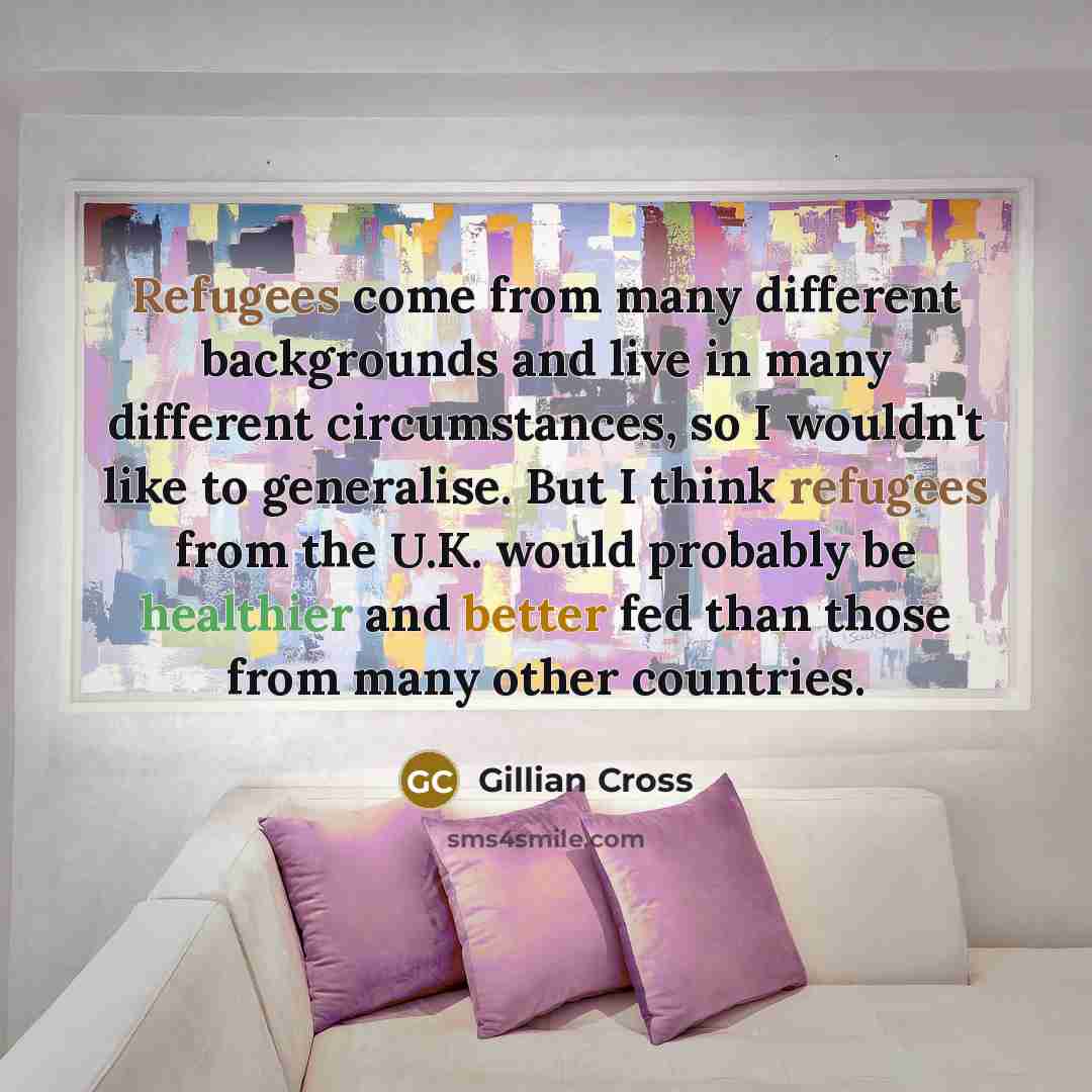 “Refugees come from many different backgrounds and live in many different circumstances, so I wouldn't like to generalise. But I think refugees from the U.K. would probably be healthier and better fed than those from many other countries.” quote by Gillian Cross