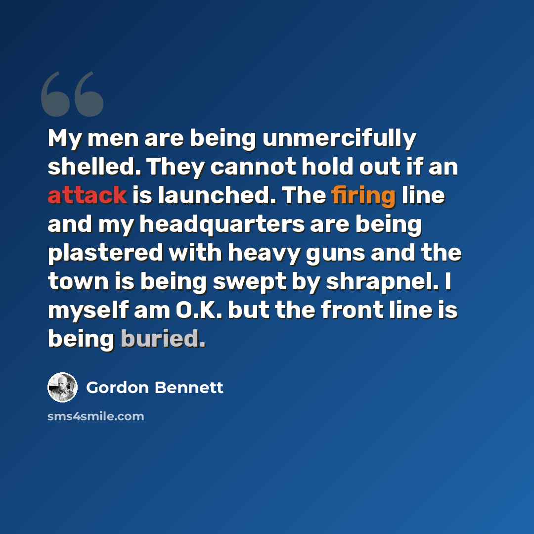 “My men are being unmercifully shelled. They cannot hold out if an attack is launched. The firing line and my headquarters are being plastered with heavy guns and the town is being swept by shrapnel. I myself am O.K. but the front line is being buried.” quote by Gordon Bennett