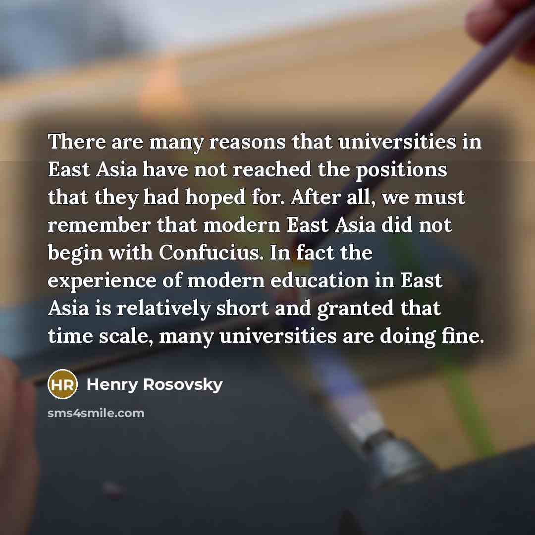 “There are many reasons that universities in East Asia have not reached the positions that they had hoped for. After all, we must remember that modern East Asia did not begin with Confucius. In fact the experience of modern education in East Asia is relatively short and granted that time scale…” quote by Henry Rosovsky