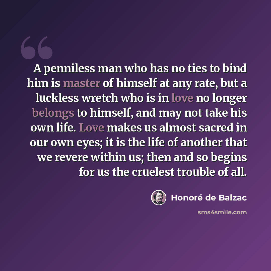 “A penniless man who has no ties to bind him is master of himself at any rate, but a luckless wretch who is in love no longer belongs to himself, and may not take his own life. Love makes us almost sacred in our own eyes; it is the life of another that we revere within us; then and so begins for us…” quote by Honore de Balzac