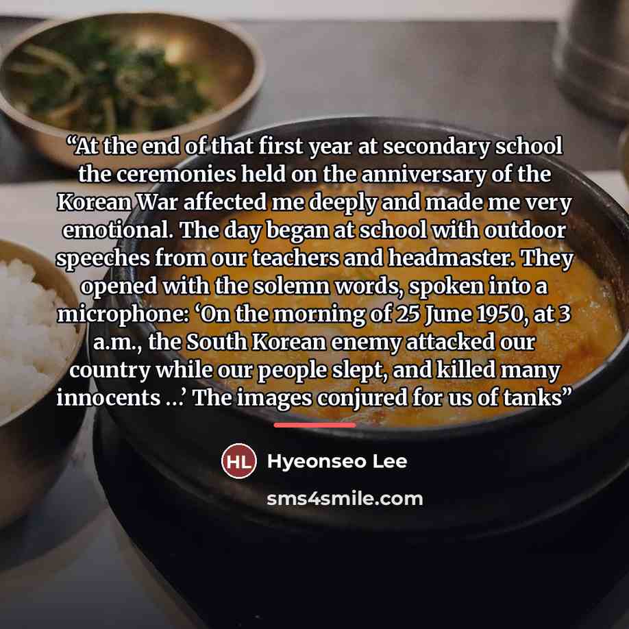 “At the end of that first year at secondary school the ceremonies held on the anniversary of the Korean War affected me deeply and made me very emotional. The day began at school with outdoor speeches from our teachers and headmaster. They opened with the solemn words, spoken into a microphone: ‘On…” quote by Hyeonseo Lee