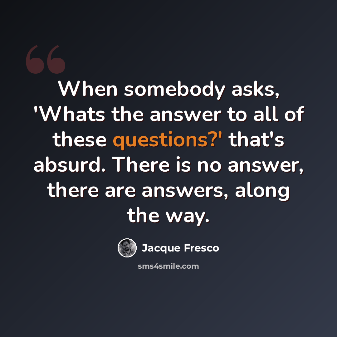 “When somebody asks, 'Whats the answer to all of these questions?' that's absurd. There is no answer, there are answers, along the way.” quote by Jacque Fresco