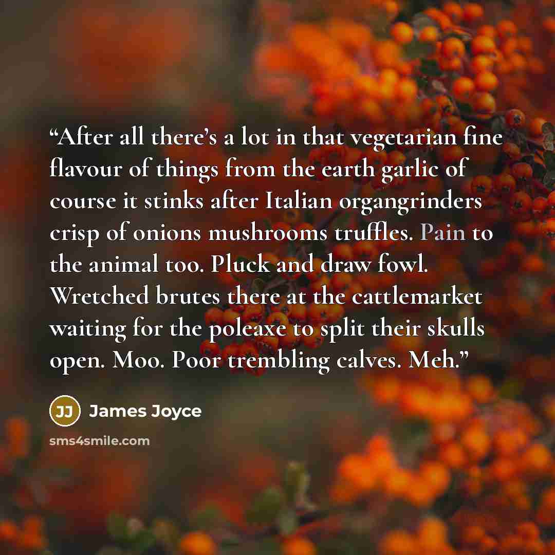 “After all there’s a lot in that vegetarian fine flavour of things from the earth garlic of course it stinks after Italian organgrinders crisp of onions mushrooms truffles. Pain to the animal too. Pluck and draw fowl. Wretched brutes there at the cattlemarket waiting for the poleaxe to split their…” quote by James Joyce