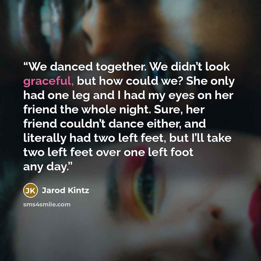 “We danced together. We didn’t look graceful, but how could we? She only had one leg and I had my eyes on her friend the whole night. Sure, her friend couldn’t dance either, and literally had two left feet, but I’ll take two left feet over one left foot any day.” quote by Jarod Kintz