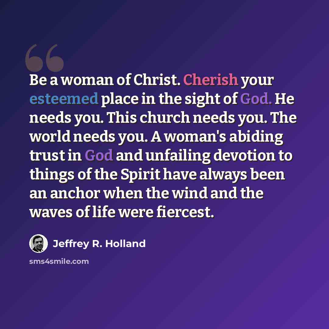 “Be a woman of Christ. Cherish your esteemed place in the sight of God. He needs you. This church needs you. The world needs you. A woman's abiding trust in God and unfailing devotion to things of the Spirit have always been an anchor when the wind and the waves of life were fiercest.” quote by Jeffrey R. Holland
