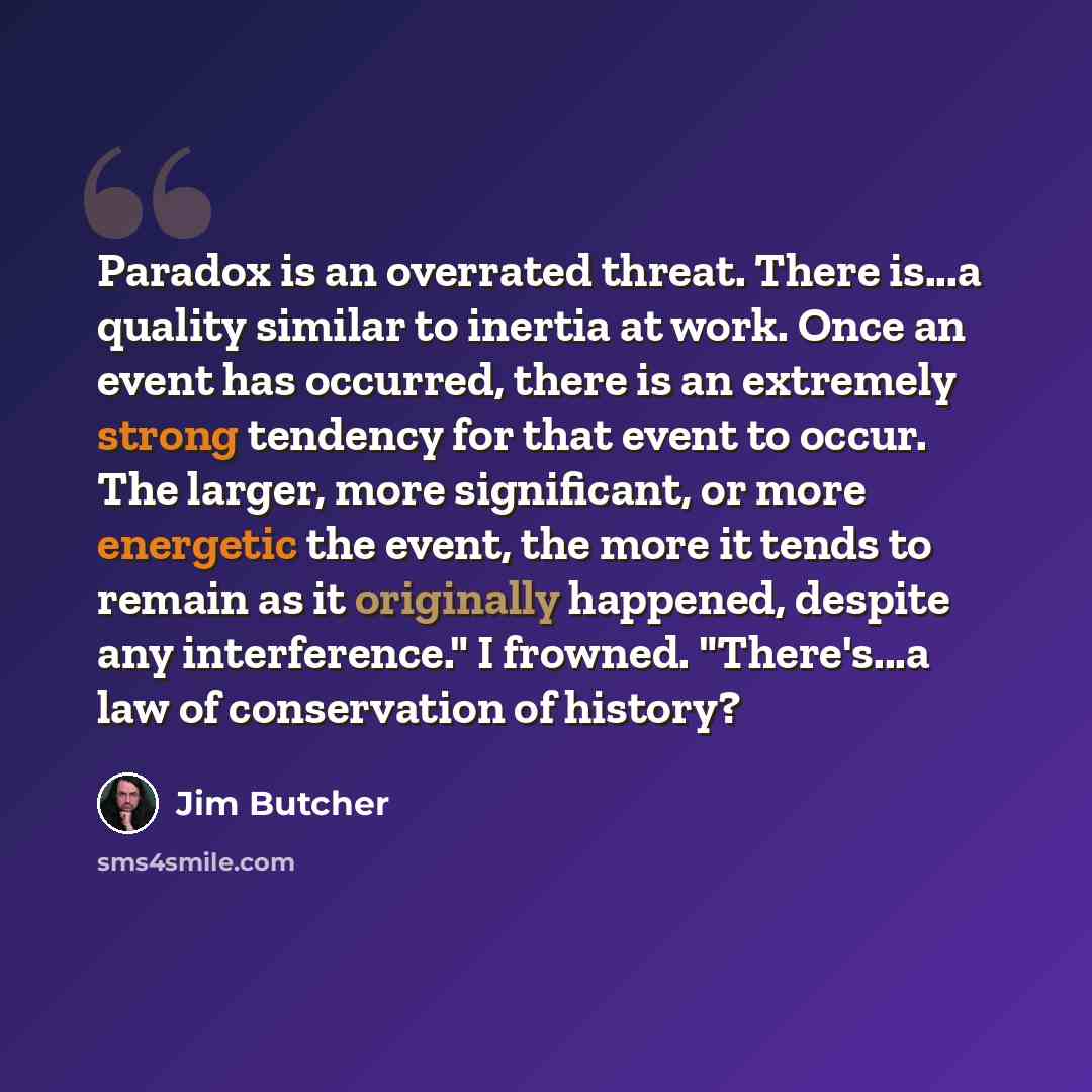 “Paradox is an overrated threat. There is...a quality similar to inertia at work. Once an event has occurred, there is an extremely strong tendency for that event to occur. The larger, more significant, or more energetic the event, the more it tends to remain as it originally happened, despite any…” quote by Jim Butcher