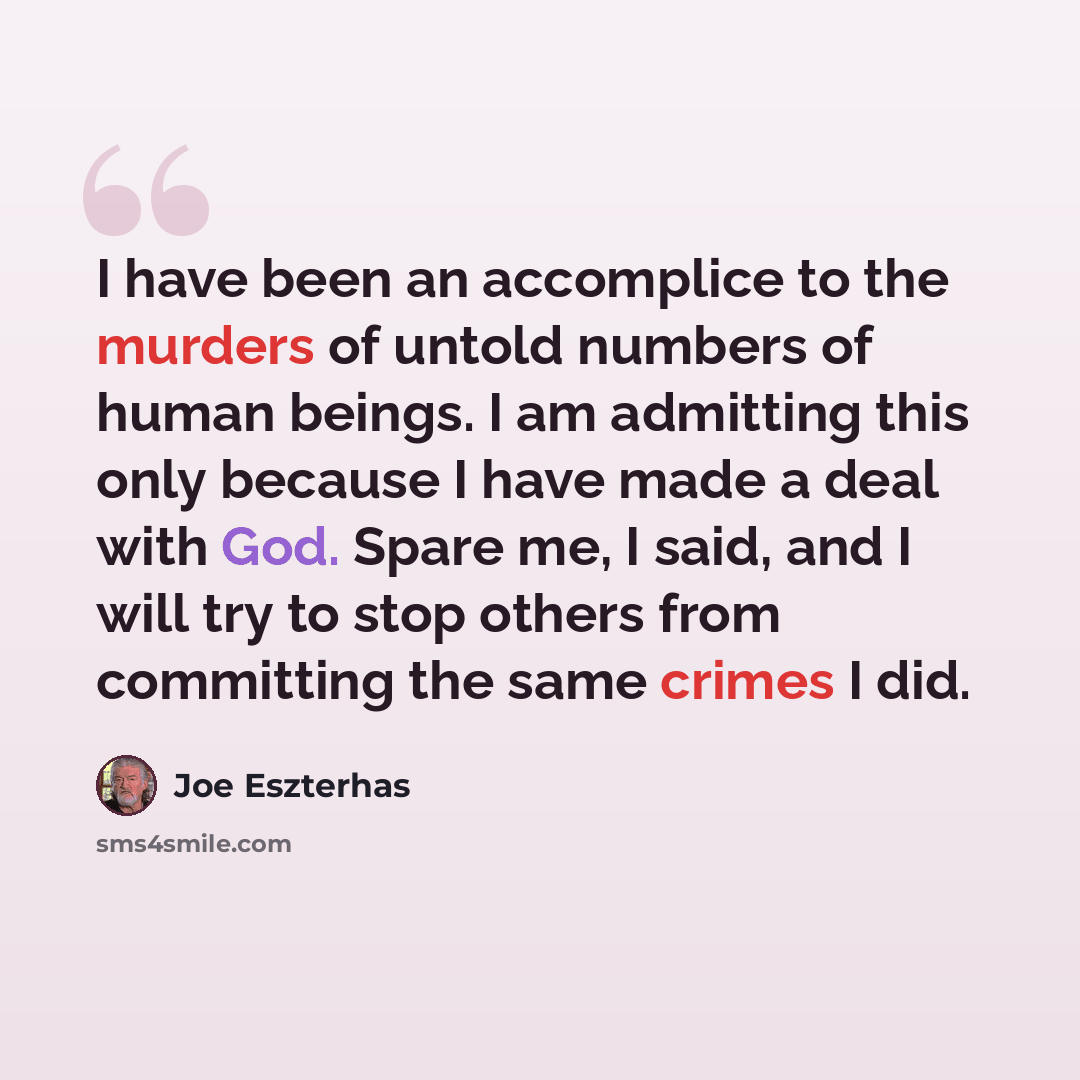 “I have been an accomplice to the murders of untold numbers of human beings. I am admitting this only because I have made a deal with God. Spare me, I said, and I will try to stop others from committing the same crimes I did.” quote by Joe Eszterhas