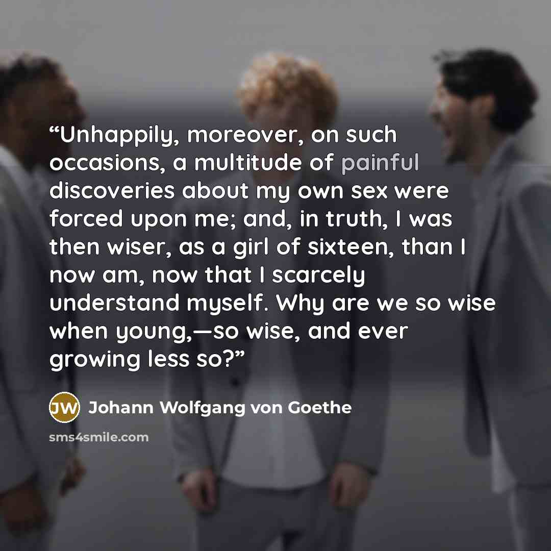 “Unhappily, moreover, on such occasions, a multitude of painful discoveries about my own sex were forced upon me; and, in truth, I was then wiser, as a girl of sixteen, than I now am, now that I scarcely understand myself. Why are we so wise when young,—so wise, and ever growing less so?” quote by Johann Wolfgang von Goethe