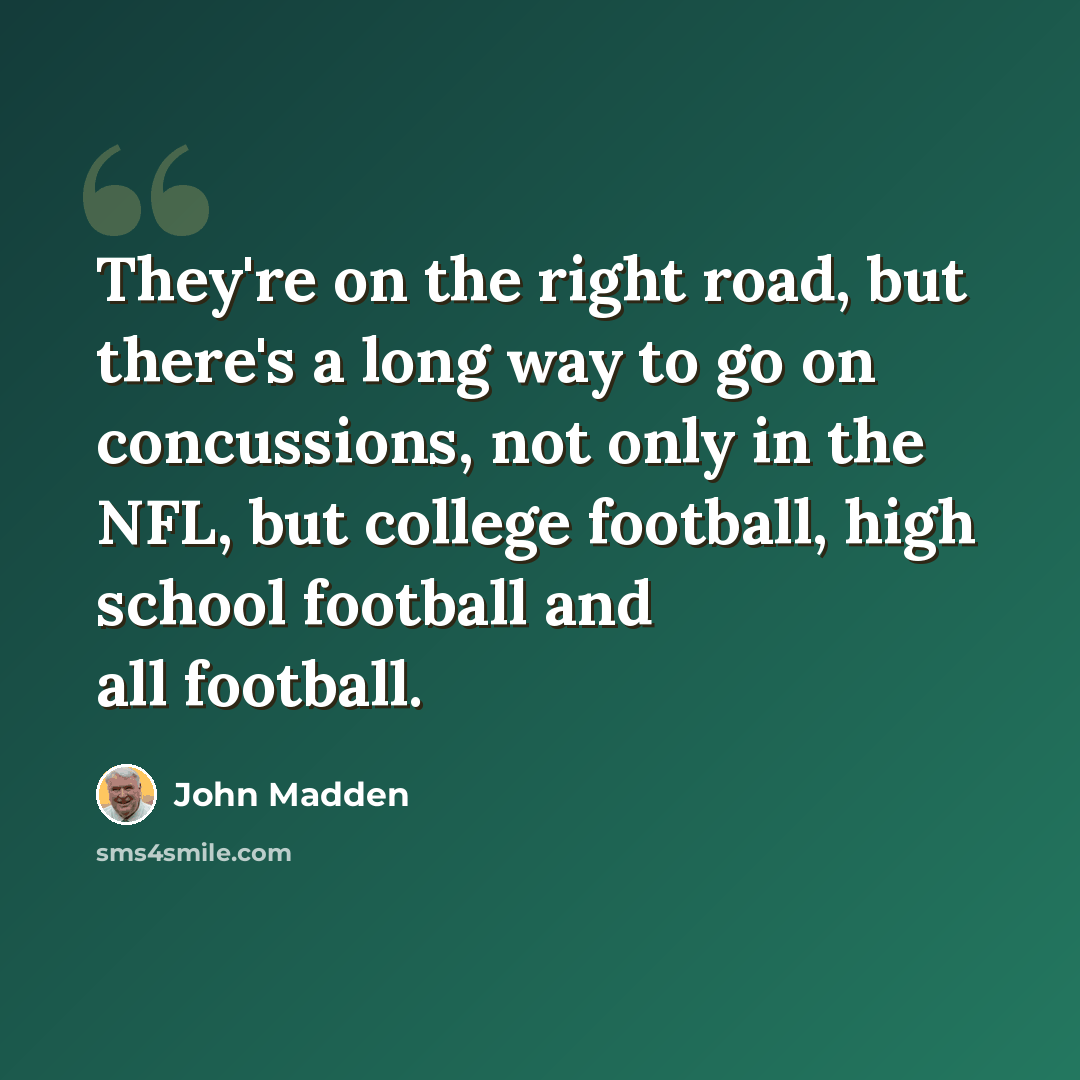 “They're on the right road, but there's a long way to go on concussions, not only in the NFL, but college football, high school football and all football.” quote by John Madden