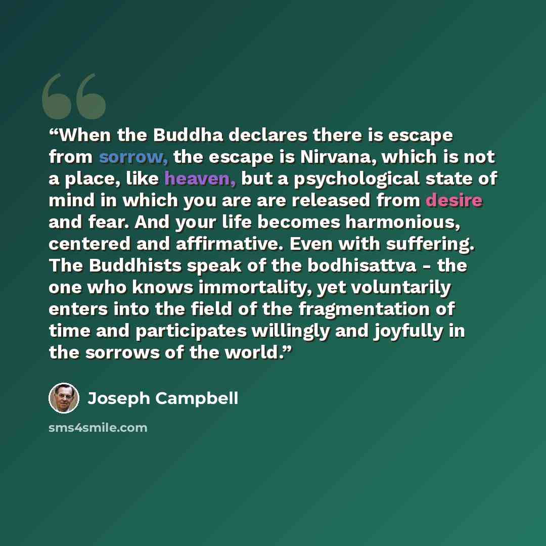 “When the Buddha declares there is escape from sorrow, the escape is Nirvana, which is not a place, like heaven, but a psychological state of mind in which you are are released from desire and fear. And your life becomes harmonious, centered and affirmative. Even with suffering. The Buddhists speak…” quote by Joseph Campbell