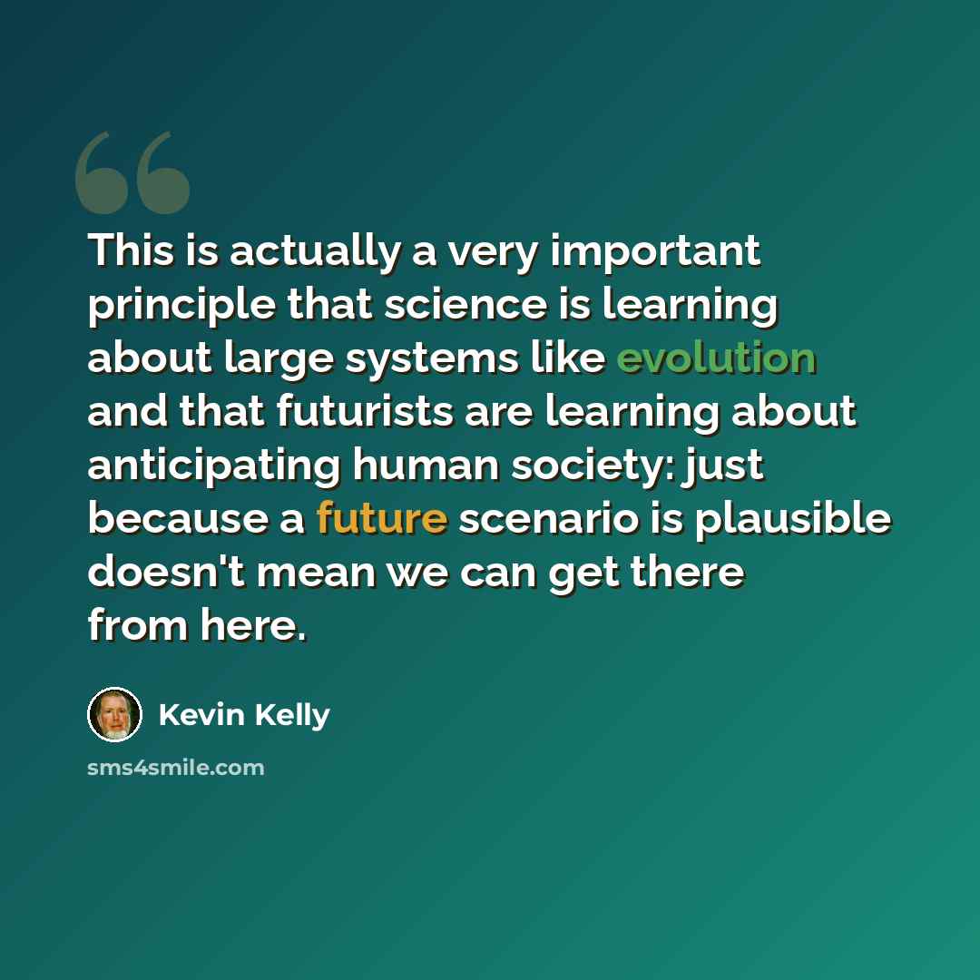 “This is actually a very important principle that science is learning about large systems like evolution and that futurists are learning about anticipating human society: just because a future scenario is plausible doesn't mean we can get there from here.” quote by Kevin Kelly