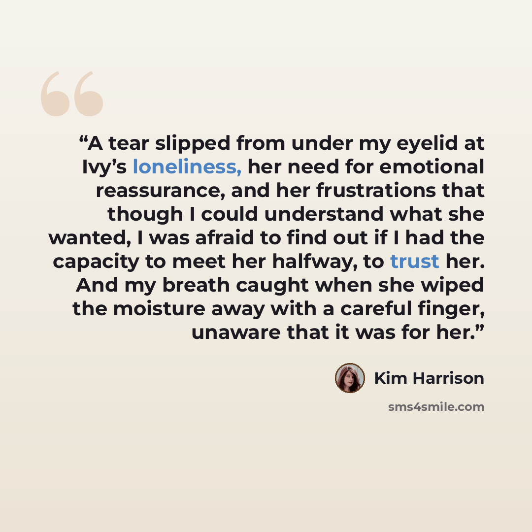 “A tear slipped from under my eyelid at Ivy’s loneliness, her need for emotional reassurance, and her frustrations that though I could understand what she wanted, I was afraid to find out if I had the capacity to meet her halfway, to trust her. And my breath caught when she wiped the moisture away…” quote by Kim Harrison