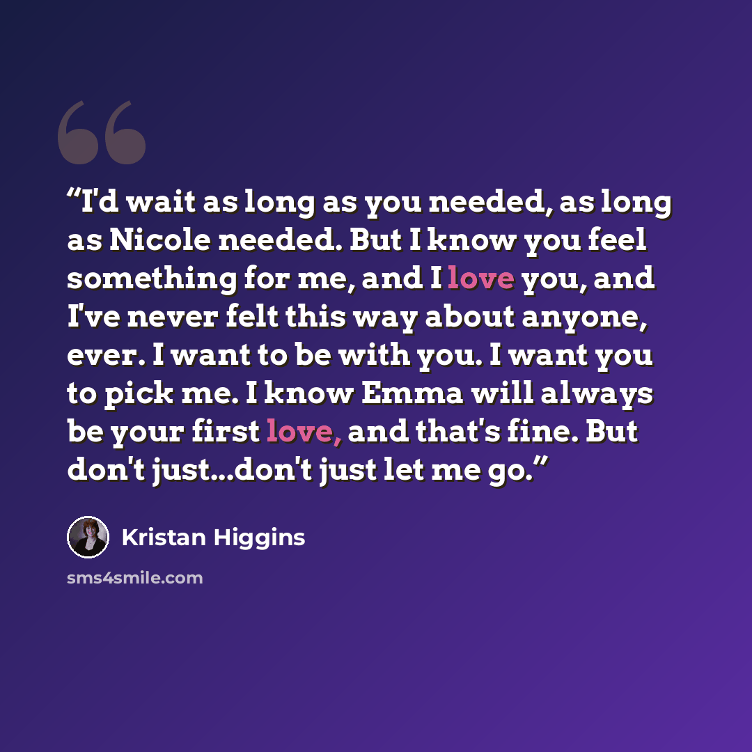“I'd wait as long as you needed, as long as Nicole needed. But I know you feel something for me, and I love you, and I've never felt this way about anyone, ever. I want to be with you. I want you to pick me. I know Emma will always be your first love, and that's fine. But don't just...don't just…” quote by Kristan Higgins