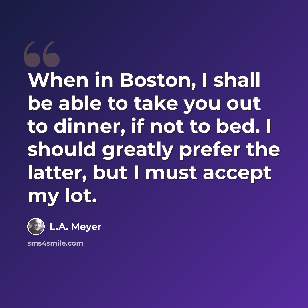 “When in Boston, I shall be able to take you out to dinner, if not to bed. I should greatly prefer the latter, but I must accept my lot.” quote by L.A. Meyer