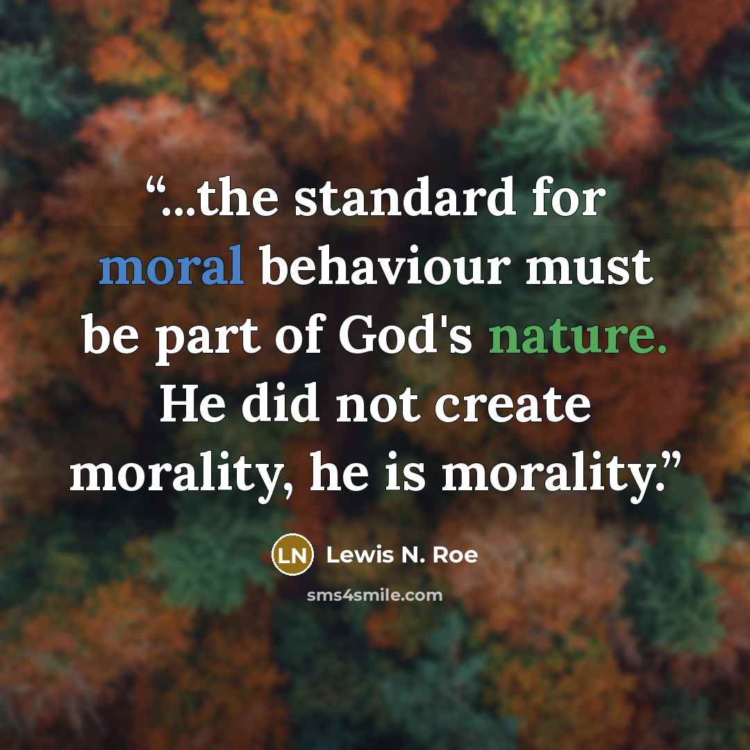 “...the standard for moral behaviour must be part of God's nature. He did not create morality, he is morality.” quote by Lewis N. Roe
