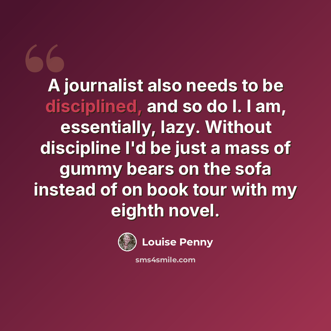 “A journalist also needs to be disciplined, and so do I. I am, essentially, lazy. Without discipline I'd be just a mass of gummy bears on the sofa instead of on book tour with my eighth novel.” quote by Louise Penny