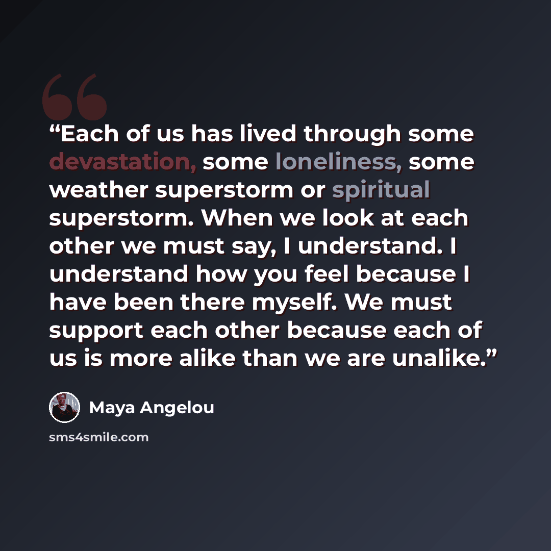 “Each of us has lived through some devastation, some loneliness, some weather superstorm or spiritual superstorm. When we look at each other we must say, I understand. I understand how you feel because I have been there myself. We must support each other because each of us is more alike than we are…” quote by Maya Angelou