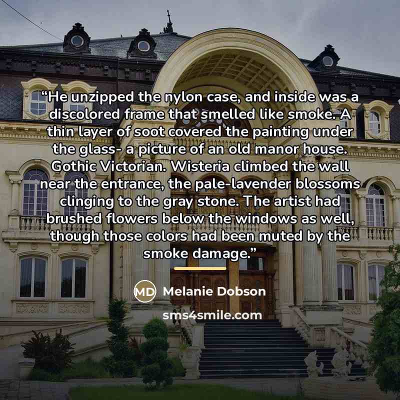 “He unzipped the nylon case, and inside was a discolored frame that smelled like smoke. A thin layer of soot covered the painting under the glass- a picture of an old manor house. Gothic Victorian. Wisteria climbed the wall near the entrance, the pale-lavender blossoms clinging to the gray stone…” quote by Melanie Dobson