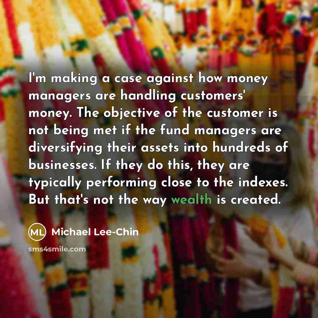 “I'm making a case against how money managers are handling customers' money. The objective of the customer is not being met if the fund managers are diversifying their assets into hundreds of businesses. If they do this, they are typically performing close to the indexes. But that's not the way…” quote by Michael Lee-Chin