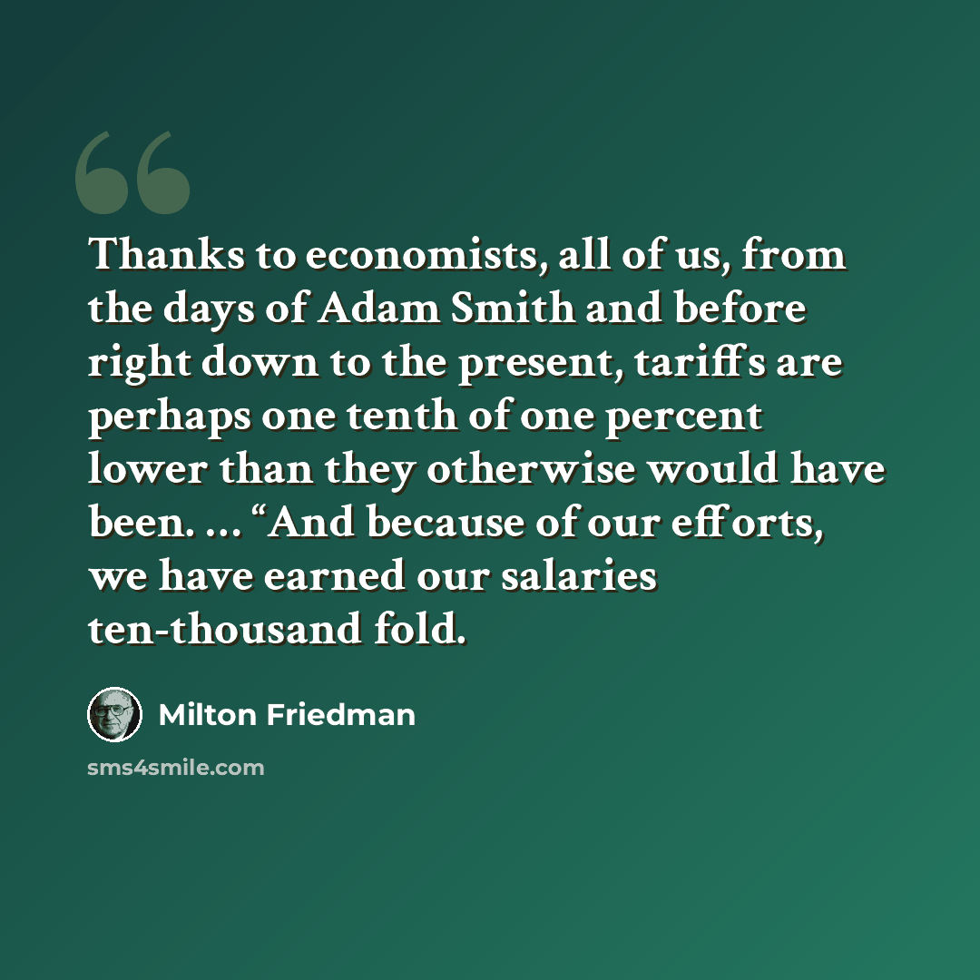 “Thanks to economists, all of us, from the days of Adam Smith and before right down to the present, tariffs are perhaps one tenth of one percent lower than they otherwise would have been. … “And because of our efforts, we have earned our salaries ten-thousand fold.” quote by Milton Friedman