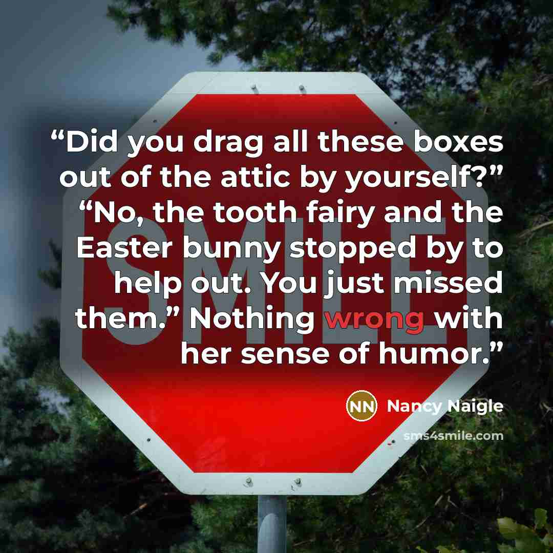 “Did you drag all these boxes out of the attic by yourself?” “No, the tooth fairy and the Easter bunny stopped by to help out. You just missed them.” Nothing wrong with her sense of humor.” quote by Nancy Naigle