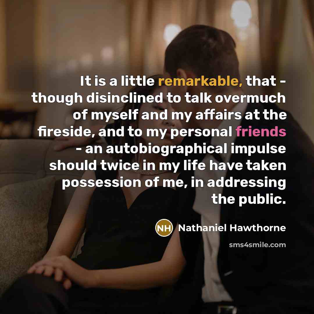 “It is a little remarkable, that - though disinclined to talk overmuch of myself and my affairs at the fireside, and to my personal friends - an autobiographical impulse should twice in my life have taken possession of me, in addressing the public.” quote by Nathaniel Hawthorne