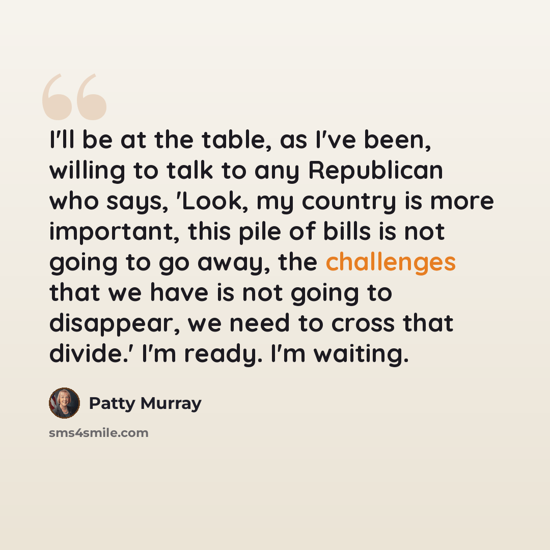 “I'll be at the table, as I've been, willing to talk to any Republican who says, 'Look, my country is more important, this pile of bills is not going to go away, the challenges that we have is not going to disappear, we need to cross that divide.' I'm ready. I'm waiting.” quote by Patty Murray