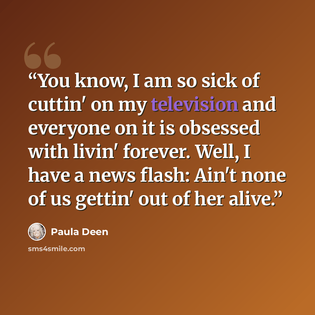 “You know, I am so sick of cuttin' on my television and everyone on it is obsessed with livin' forever. Well, I have a news flash: Ain't none of us gettin' out of her alive.” quote by Paula Deen