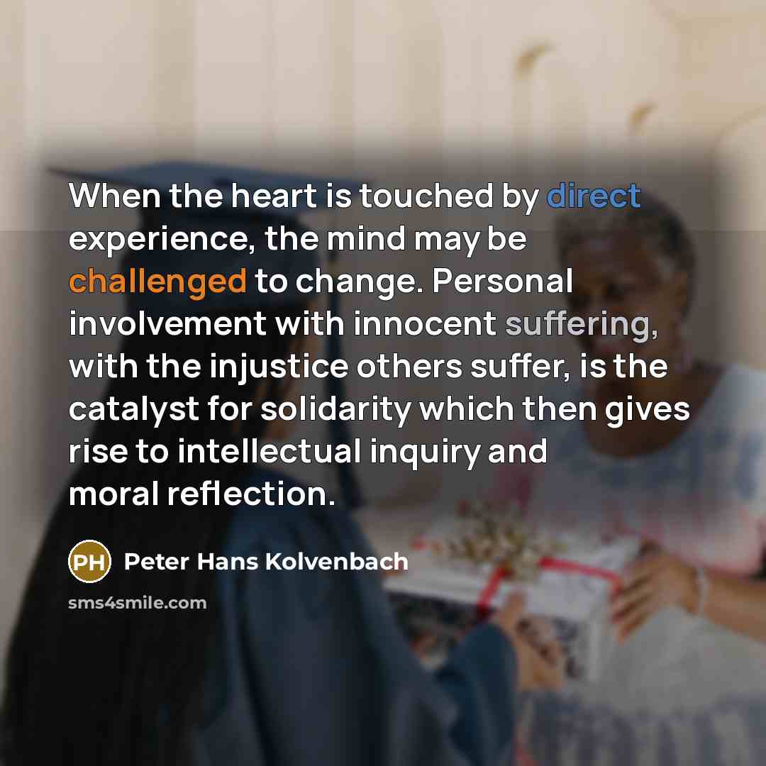 “When the heart is touched by direct experience, the mind may be challenged to change. Personal involvement with innocent suffering, with the injustice others suffer, is the catalyst for solidarity which then gives rise to intellectual inquiry and moral reflection.” quote by Peter Hans Kolvenbach