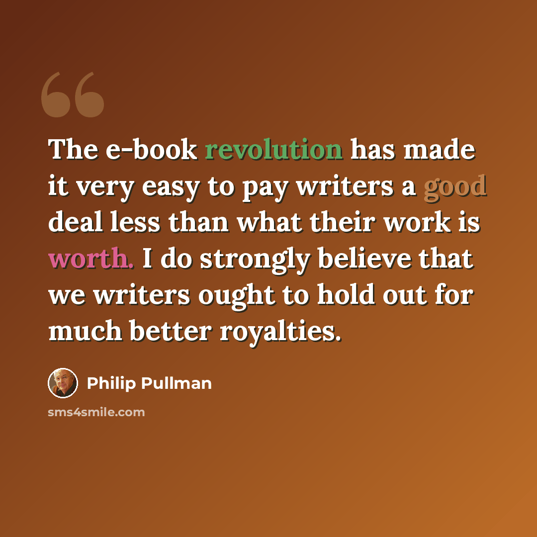“The e-book revolution has made it very easy to pay writers a good deal less than what their work is worth. I do strongly believe that we writers ought to hold out for much better royalties.” quote by Philip Pullman