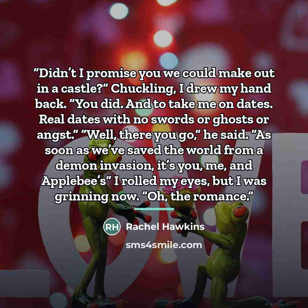 “Didn’t I promise you we could make out in a castle?” Chuckling, I drew my hand back. “You did. And to take me on dates. Real dates with no swords or ghosts or angst.” “Well, there you go,” he said. “As soon as we’ve saved the world from a demon invasion, it’s you, me, and Applebee’s” I rolled my…” quote by Rachel Hawkins