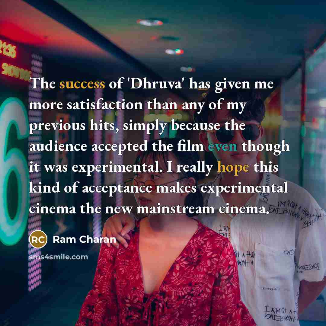“The success of 'Dhruva' has given me more satisfaction than any of my previous hits, simply because the audience accepted the film even though it was experimental. I really hope this kind of acceptance makes experimental cinema the new mainstream cinema.” quote by Ram Charan