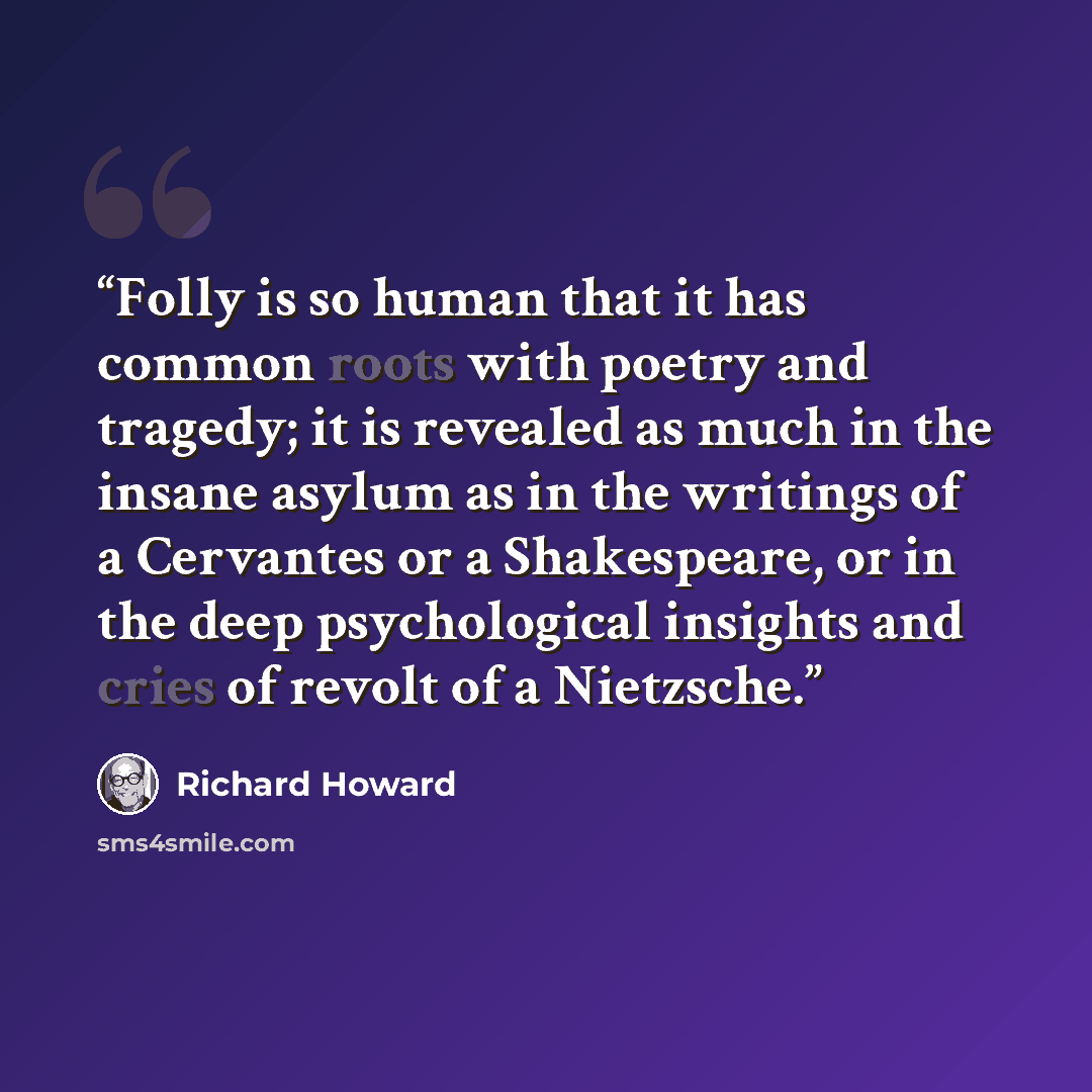 “Folly is so human that it has common roots with poetry and tragedy; it is revealed as much in the insane asylum as in the writings of a Cervantes or a Shakespeare, or in the deep psychological insights and cries of revolt of a Nietzsche.” quote by RICHARD HOWARD