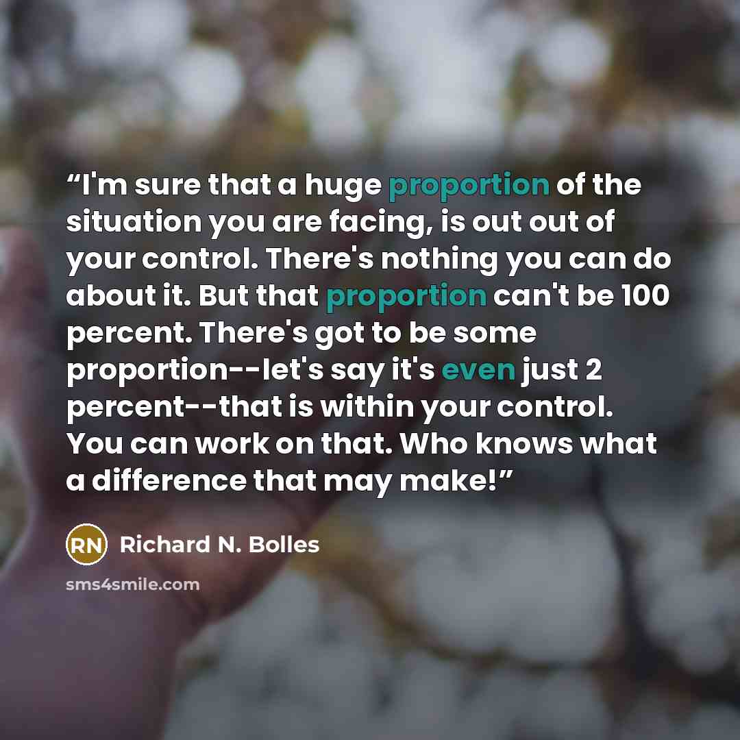 “I'm sure that a huge proportion of the situation you are facing, is out out of your control. There's nothing you can do about it. But that proportion can't be 100 percent. There's got to be some proportion--let's say it's even just 2 percent--that is within your control. You can work on that. Who…” quote by Richard N. Bolles