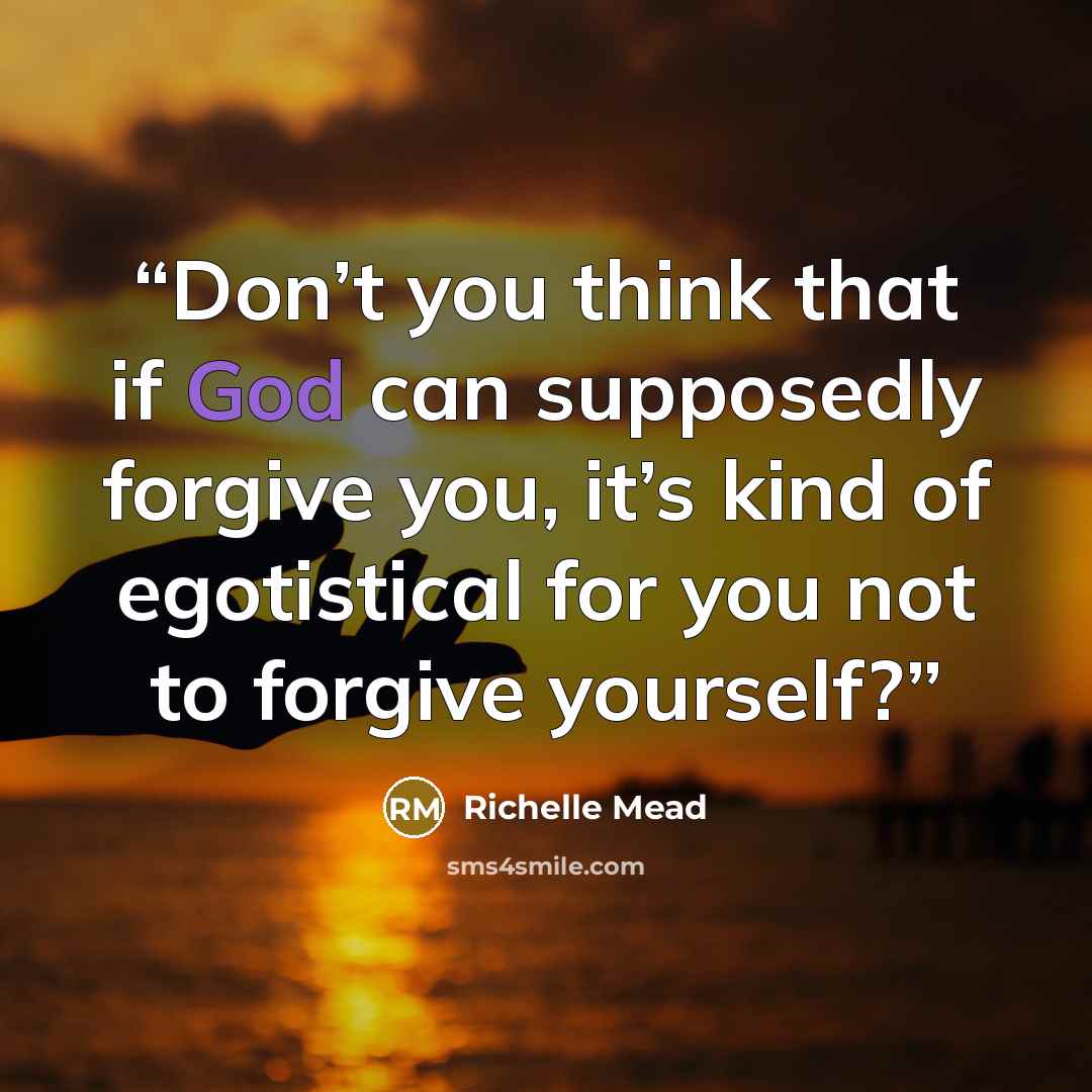 “Don’t you think that if God can supposedly forgive you, it’s kind of egotistical for you not to forgive yourself?” quote by Richelle Mead