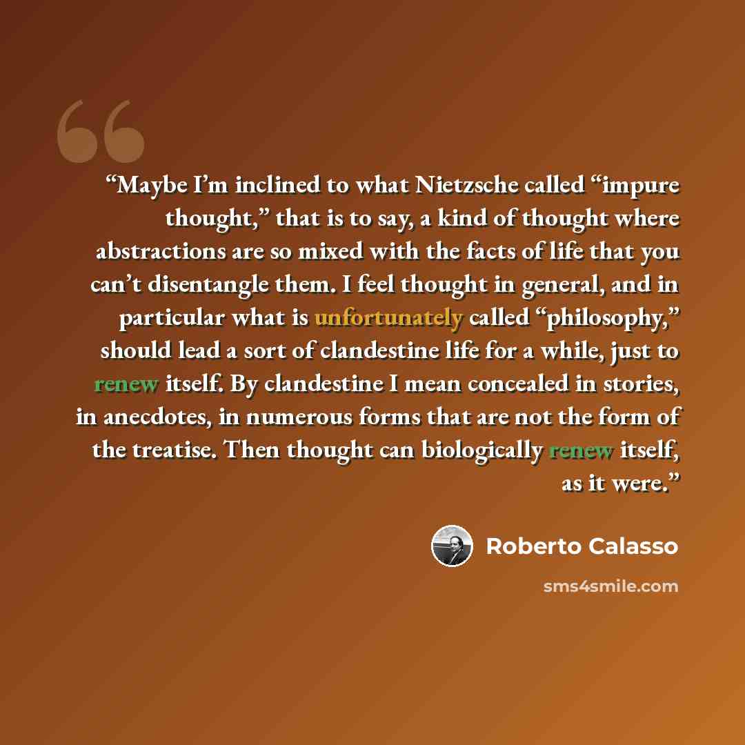 “Maybe I’m inclined to what Nietzsche called “impure thought,” that is to say, a kind of thought where abstractions are so mixed with the facts of life that you can’t disentangle them. I feel thought in general, and in particular what is unfortunately called “philosophy,” should lead a sort of…” quote by Roberto Calasso