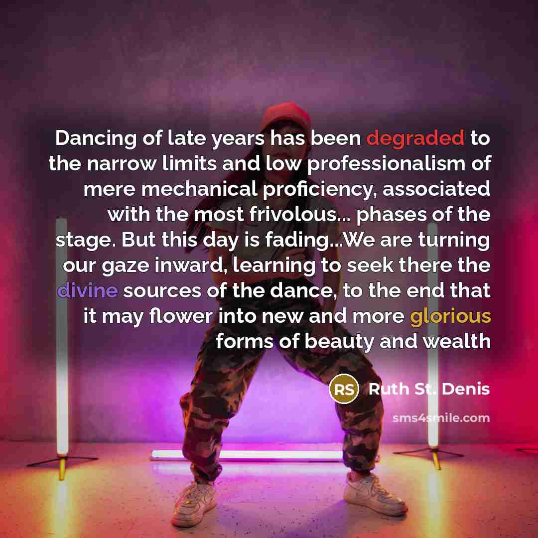 “Dancing of late years has been degraded to the narrow limits and low professionalism of mere mechanical proficiency, associated with the most frivolous... phases of the stage. But this day is fading...We are turning our gaze inward, learning to seek there the divine sources of the dance, to the…” quote by Ruth St. Denis