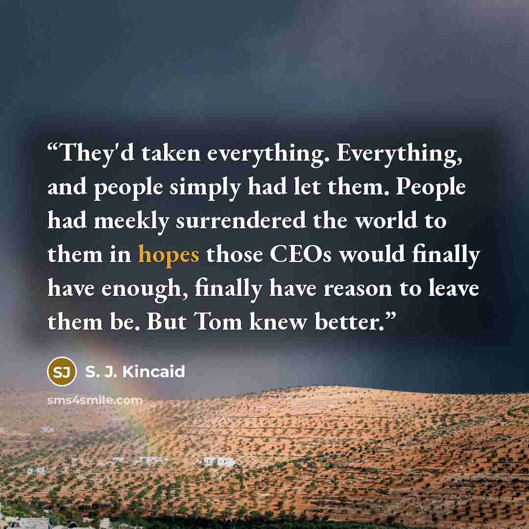 “They'd taken everything. Everything, and people simply had let them. People had meekly surrendered the world to them in hopes those CEOs would finally have enough, finally have reason to leave them be. But Tom knew better.” quote by S. J. Kincaid