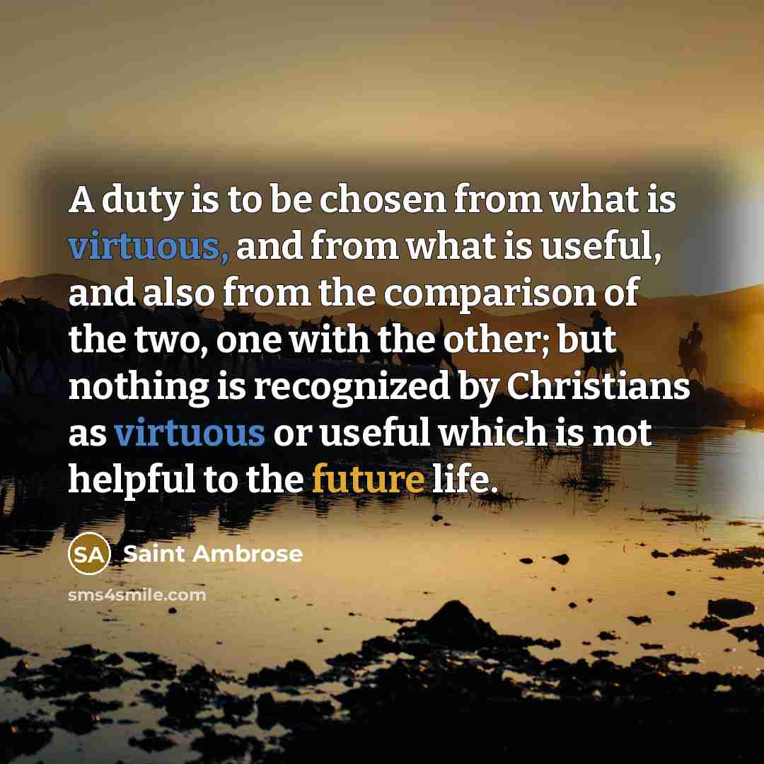 “A duty is to be chosen from what is virtuous, and from what is useful, and also from the comparison of the two, one with the other; but nothing is recognized by Christians as virtuous or useful which is not helpful to the future life.” quote by Saint Ambrose