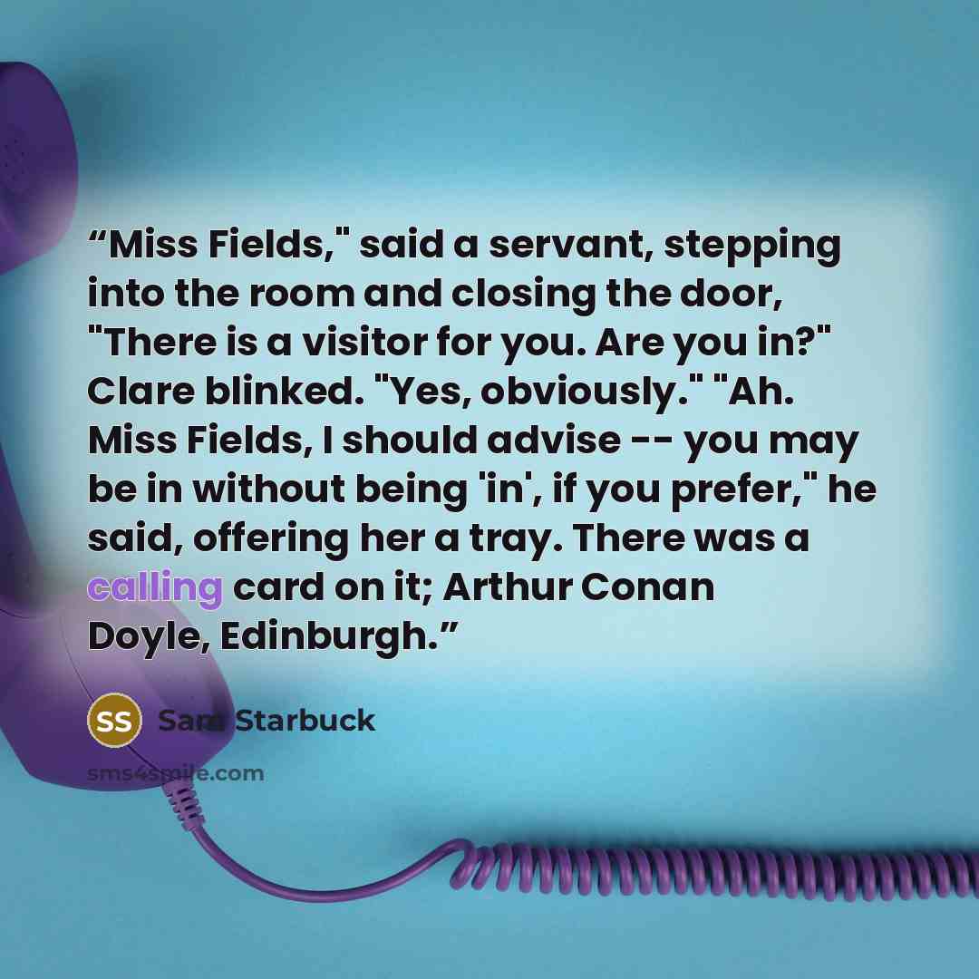 “Miss Fields," said a servant, stepping into the room and closing the door, "There is a visitor for you. Are you in?" Clare blinked. "Yes, obviously." "Ah. Miss Fields, I should advise -- you may be in without being 'in', if you prefer," he said, offering her a tray. There was a calling card on it…” quote by Sam Starbuck