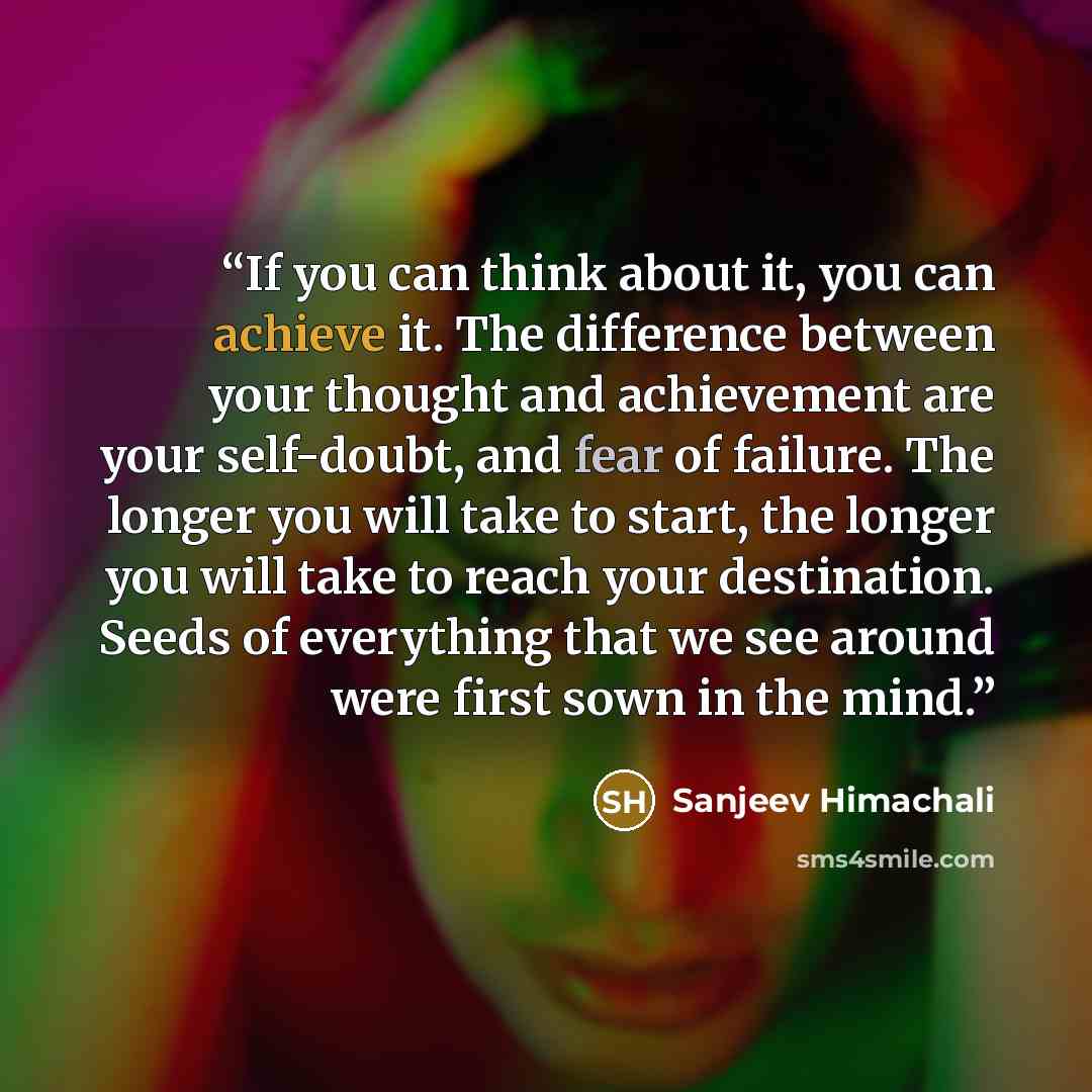 “If you can think about it, you can achieve it. The difference between your thought and achievement are your self-doubt, and fear of failure. The longer you will take to start, the longer you will take to reach your destination. Seeds of everything that we see around were first sown in the mind.” quote by Sanjeev Himachali