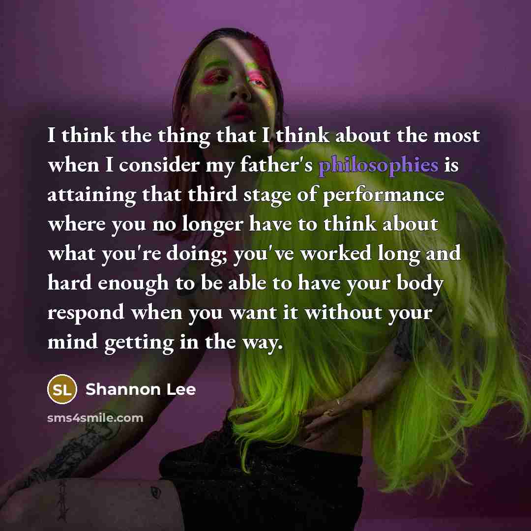 “I think the thing that I think about the most when I consider my father's philosophies is attaining that third stage of performance where you no longer have to think about what you're doing; you've worked long and hard enough to be able to have your body respond when you want it without your mind…” quote by Shannon Lee