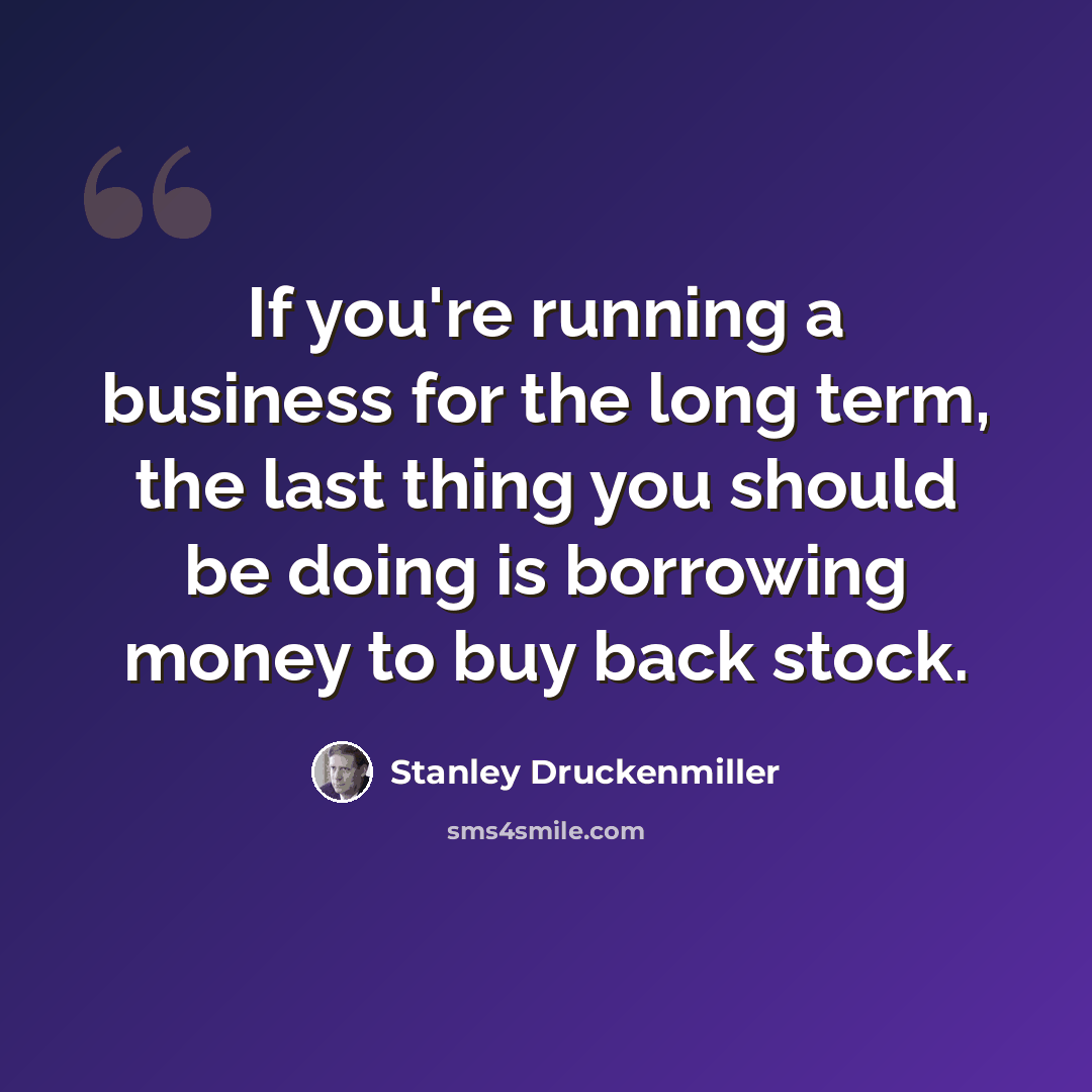 “If you're running a business for the long term, the last thing you should be doing is borrowing money to buy back stock.” quote by Stanley Druckenmiller