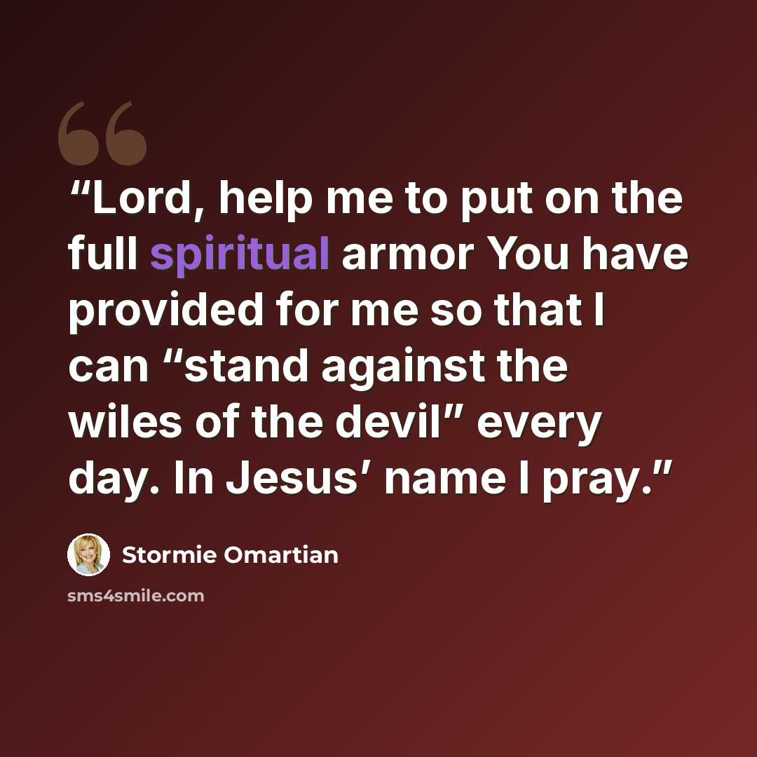 “Lord, help me to put on the full spiritual armor You have provided for me so that I can “stand against the wiles of the devil” every day. In Jesus’ name I pray.” quote by Stormie Omartian