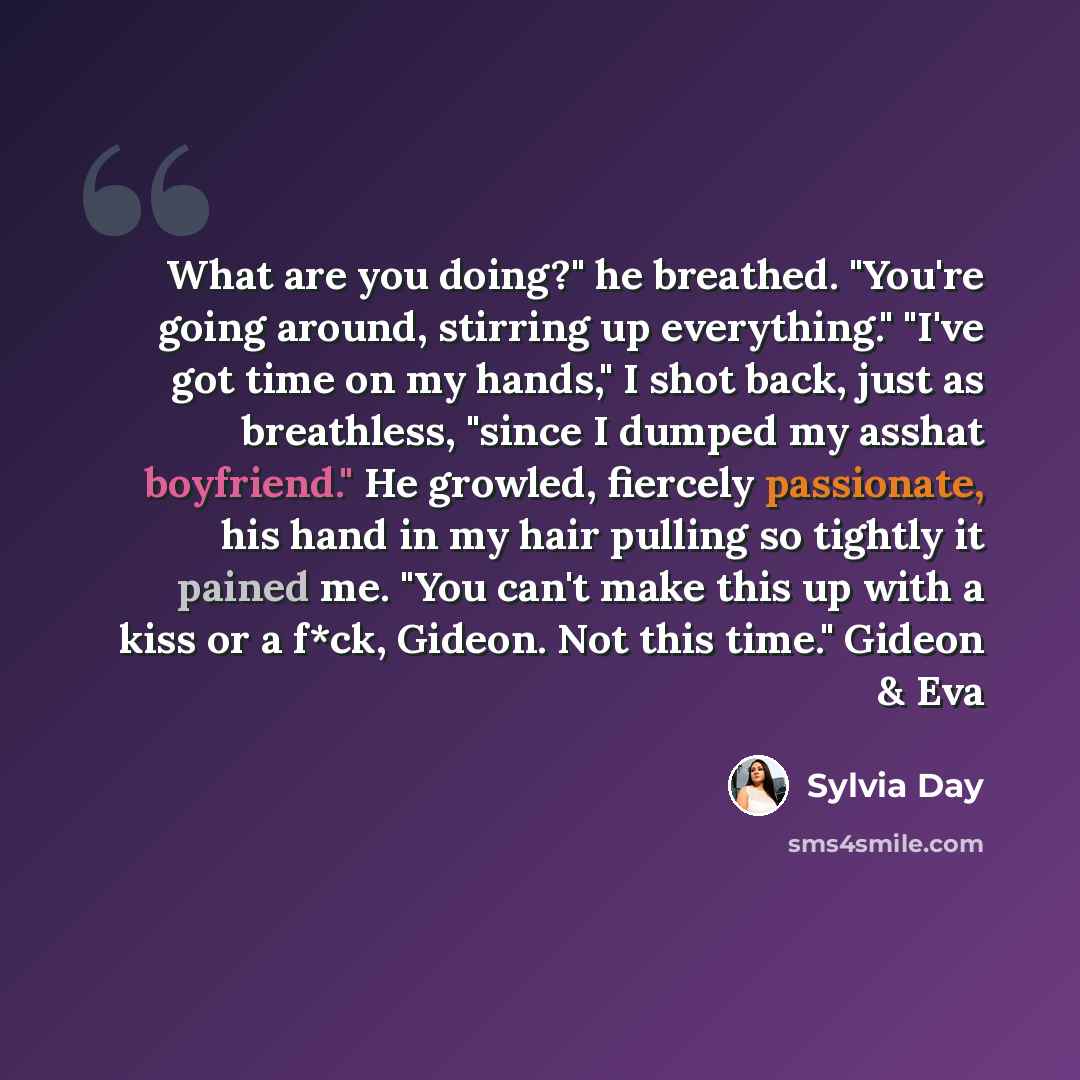 “What are you doing?" he breathed. "You're going around, stirring up everything." "I've got time on my hands," I shot back, just as breathless, "since I dumped my asshat boyfriend." He growled, fiercely passionate, his hand in my hair pulling so tightly it pained me. "You can't make this up with a…” quote by Sylvia Day