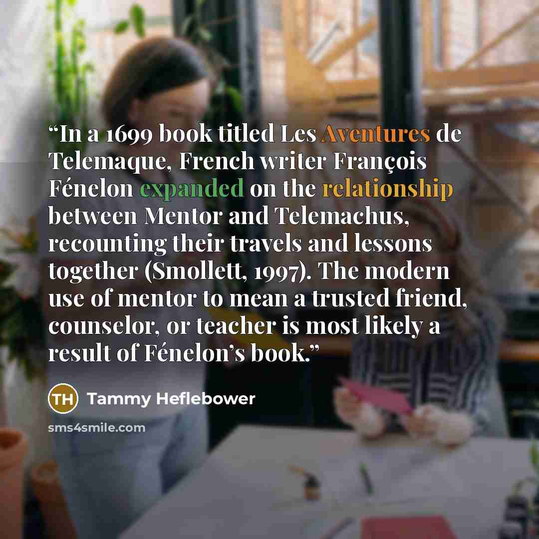 “In a 1699 book titled Les Aventures de Telemaque, French writer François Fénelon expanded on the relationship between Mentor and Telemachus, recounting their travels and lessons together (Smollett, 1997). The modern use of mentor to mean a trusted friend, counselor, or teacher is most likely a…” quote by Tammy Heflebower