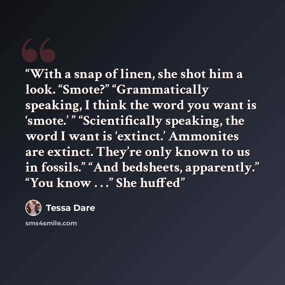 “With a snap of linen, she shot him a look. “Smote?” “Grammatically speaking, I think the word you want is ‘smote.’ ” “Scientifically speaking, the word I want is ‘extinct.’ Ammonites are extinct. They’re only known to us in fossils.” “And bedsheets, apparently.” “You know . . .” She huffed” quote by Tessa Dare