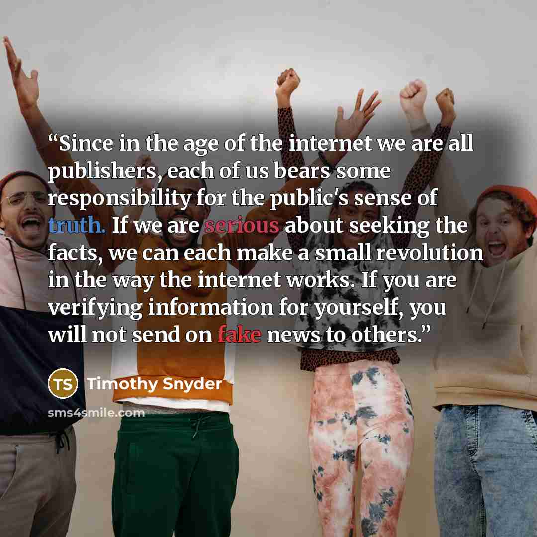 “Since in the age of the internet we are all publishers, each of us bears some responsibility for the public's sense of truth. If we are serious about seeking the facts, we can each make a small revolution in the way the internet works. If you are verifying information for yourself, you will not…” quote by Timothy Snyder