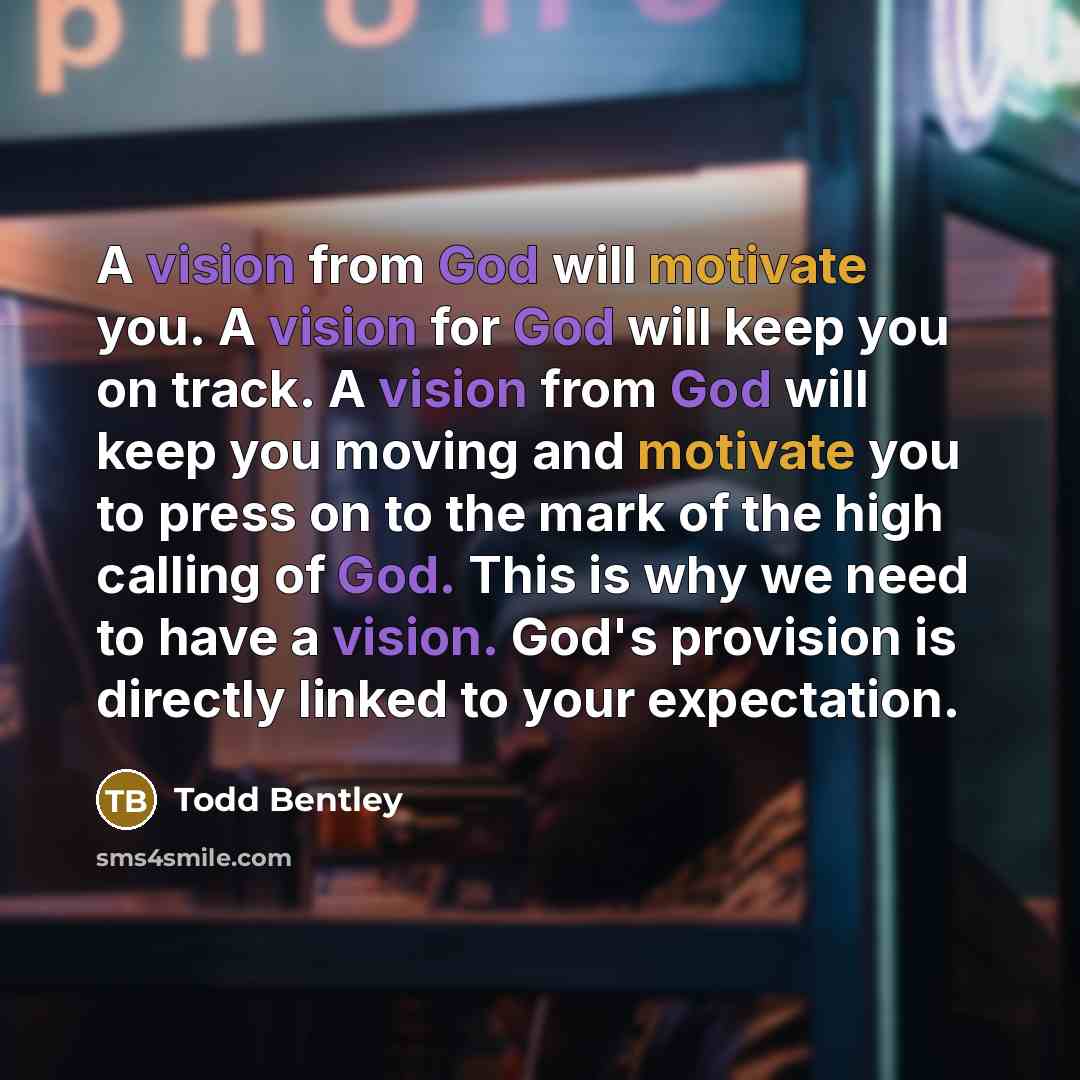 “A vision from God will motivate you. A vision for God will keep you on track. A vision from God will keep you moving and motivate you to press on to the mark of the high calling of God. This is why we need to have a vision. God's provision is directly linked to your expectation.” quote by Todd Bentley