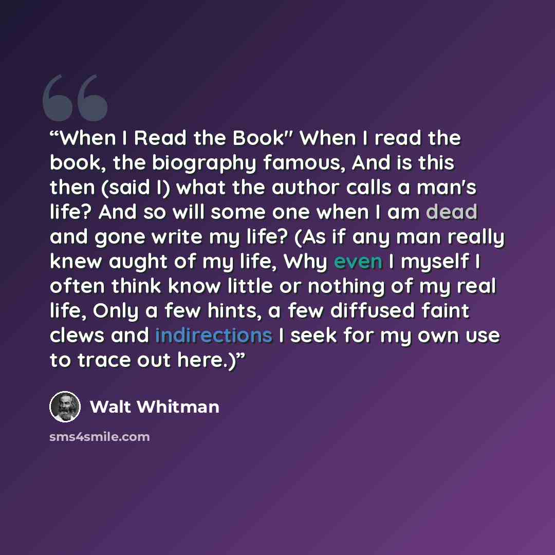 “When I Read the Book" When I read the book, the biography famous, And is this then (said I) what the author calls a man's life? And so will some one when I am dead and gone write my life? (As if any man really knew aught of my life, Why even I myself I often think know little or nothing of my real…” quote by Walt Whitman